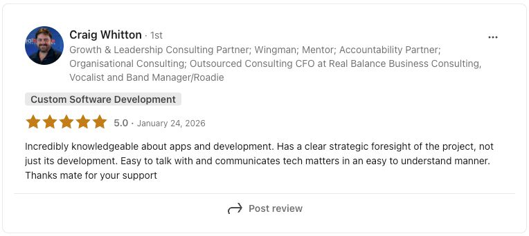 LinkedIn review from Craig Whitton, Consulting CFO at Real Balance Business Consulting, rated 5.0 stars: Incredibly knowledgeable about apps and development. Has a clear strategic foresight of the project, not just its development. Easy to talk with and communicates tech matters in an easy to understand manner. Thanks mate for your support.