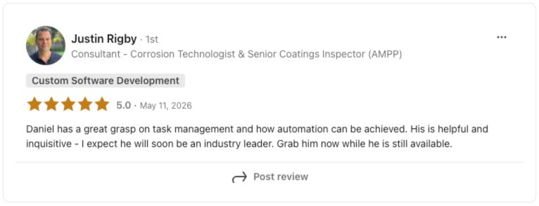 LinkedIn review from Justin Rigby, Consultant, Corrosion Technologist and Senior Coatings Inspector, rated 5.0 stars: Daniel has a great grasp on task management and how automation can be achieved. He is helpful and inquisitive, I expect he will soon be an industry leader. Grab him now while he is still available.